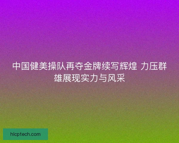 中国健美操队再夺金牌续写辉煌 力压群雄展现实力与风采