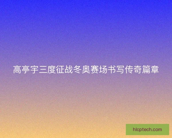 高亭宇三度征战冬奥赛场书写传奇篇章