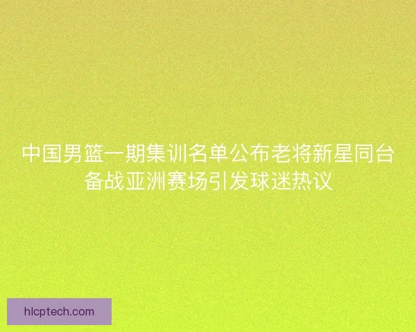中国男篮一期集训名单公布老将新星同台备战亚洲赛场引发球迷热议